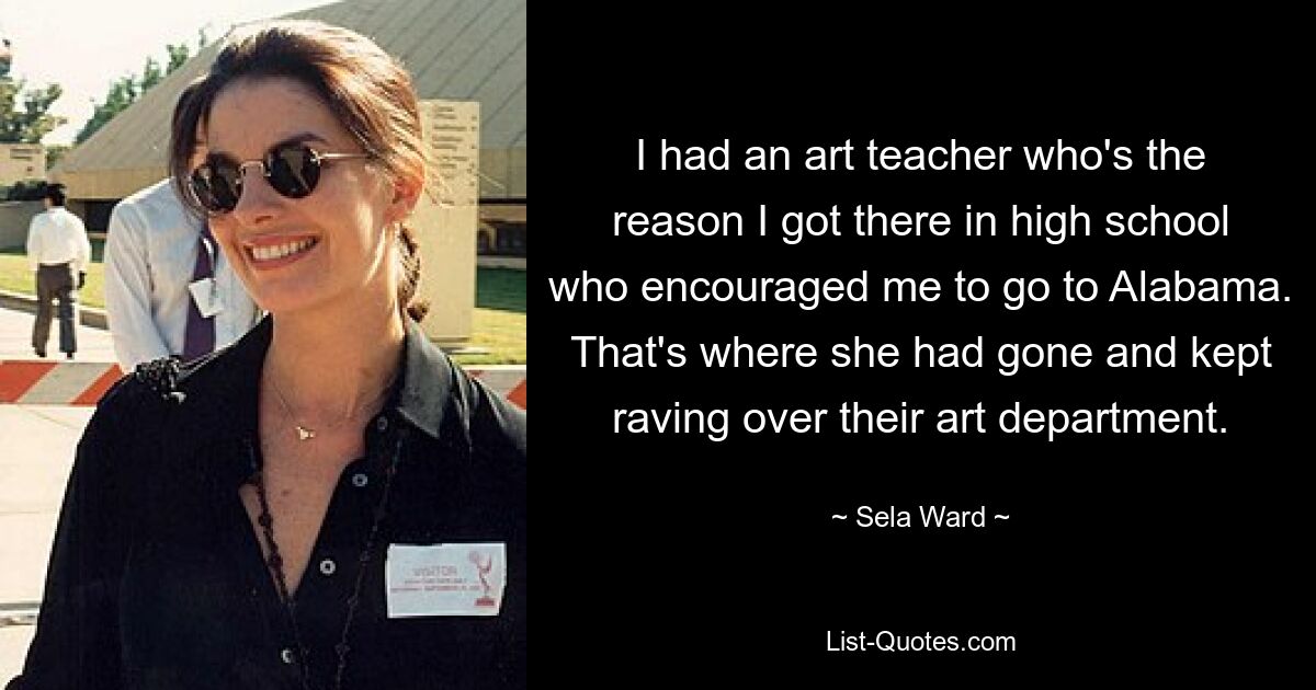 I had an art teacher who's the reason I got there in high school who encouraged me to go to Alabama. That's where she had gone and kept raving over their art department. — © Sela Ward