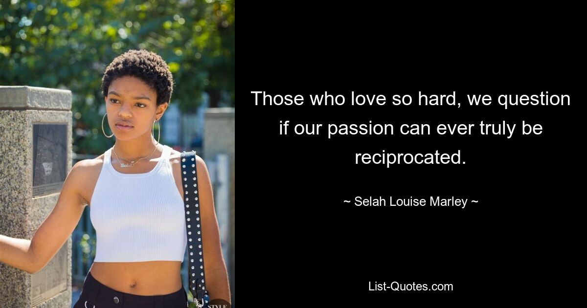 Those who love so hard, we question if our passion can ever truly be reciprocated. — © Selah Louise Marley