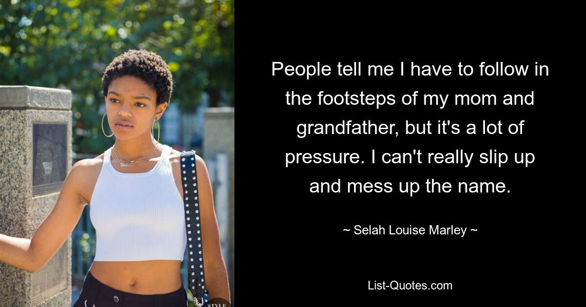 People tell me I have to follow in the footsteps of my mom and grandfather, but it's a lot of pressure. I can't really slip up and mess up the name. — © Selah Louise Marley