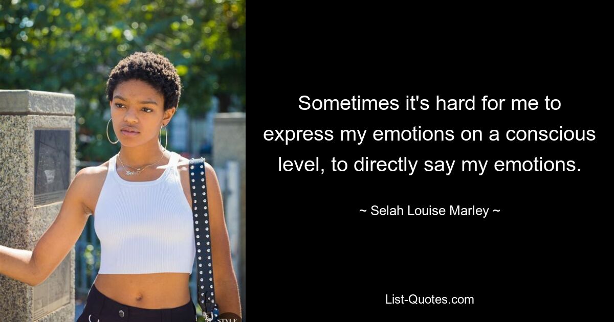 Sometimes it's hard for me to express my emotions on a conscious level, to directly say my emotions. — © Selah Louise Marley