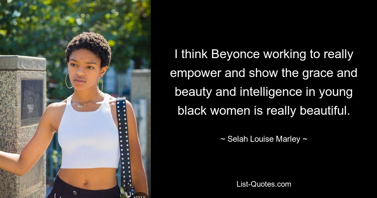 I think Beyonce working to really empower and show the grace and beauty and intelligence in young black women is really beautiful. — © Selah Louise Marley