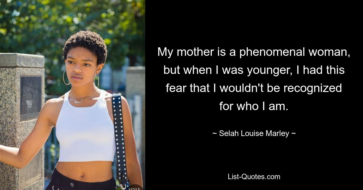 My mother is a phenomenal woman, but when I was younger, I had this fear that I wouldn't be recognized for who I am. — © Selah Louise Marley