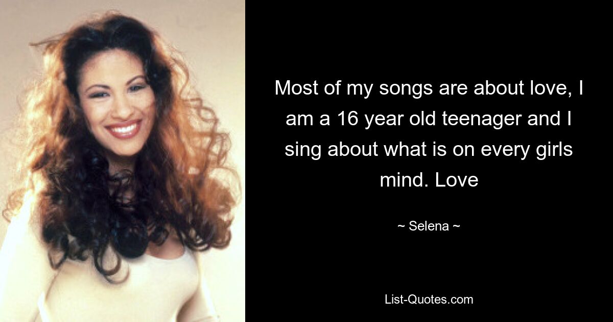 Most of my songs are about love, I am a 16 year old teenager and I sing about what is on every girls mind. Love — © Selena