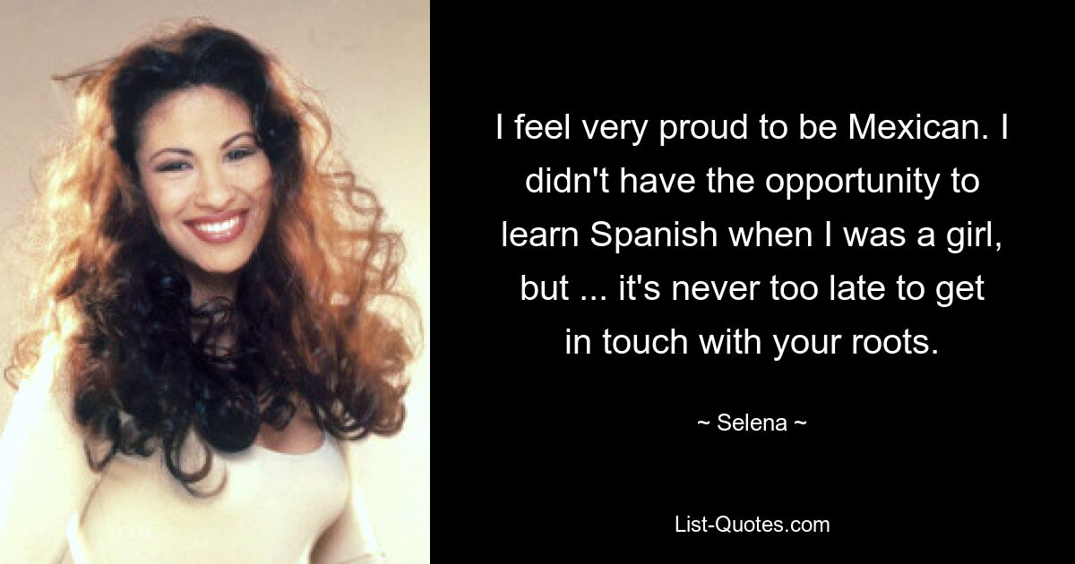 I feel very proud to be Mexican. I didn't have the opportunity to learn Spanish when I was a girl, but ... it's never too late to get in touch with your roots. — © Selena