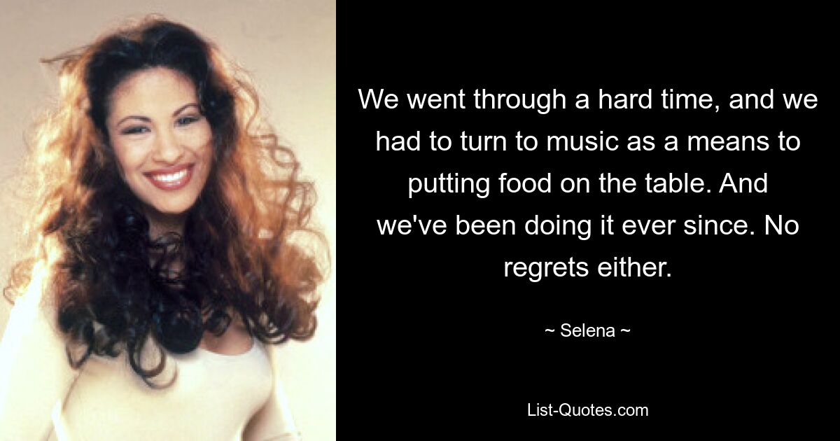 We went through a hard time, and we had to turn to music as a means to putting food on the table. And we've been doing it ever since. No regrets either. — © Selena