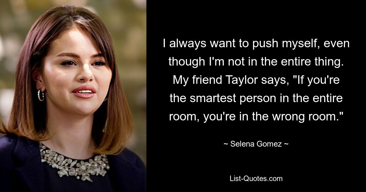 I always want to push myself, even though I'm not in the entire thing. My friend Taylor says, "If you're the smartest person in the entire room, you're in the wrong room." — © Selena Gomez