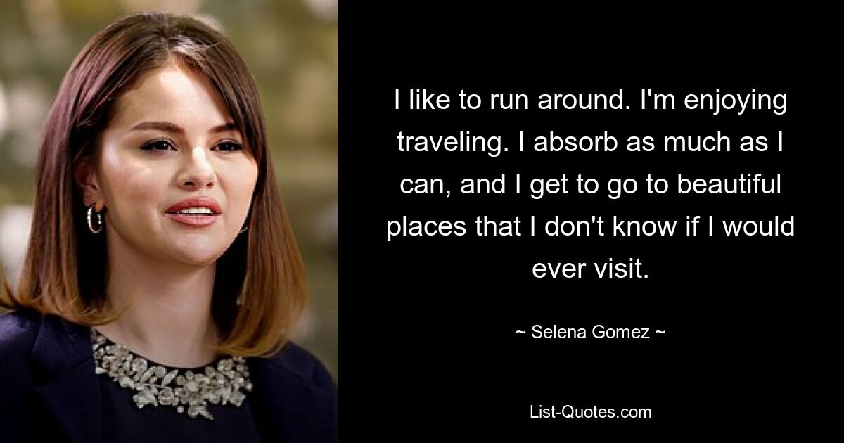 Ich renne gerne herum. Ich genieße das Reisen. Ich nehme so viel auf, wie ich kann, und besuche wunderschöne Orte, von denen ich nicht weiß, ob ich sie jemals besuchen würde. — © Selena Gomez