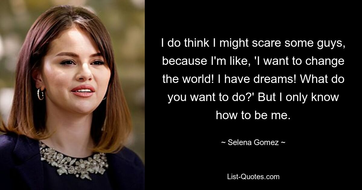 I do think I might scare some guys, because I'm like, 'I want to change the world! I have dreams! What do you want to do?' But I only know how to be me. — © Selena Gomez