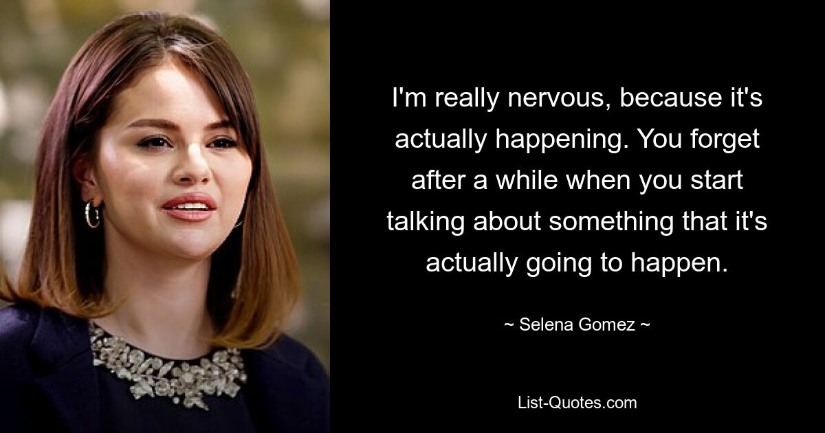 I'm really nervous, because it's actually happening. You forget after a while when you start talking about something that it's actually going to happen. — © Selena Gomez