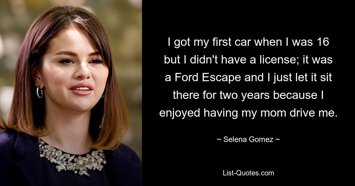 I got my first car when I was 16 but I didn't have a license; it was a Ford Escape and I just let it sit there for two years because I enjoyed having my mom drive me. — © Selena Gomez