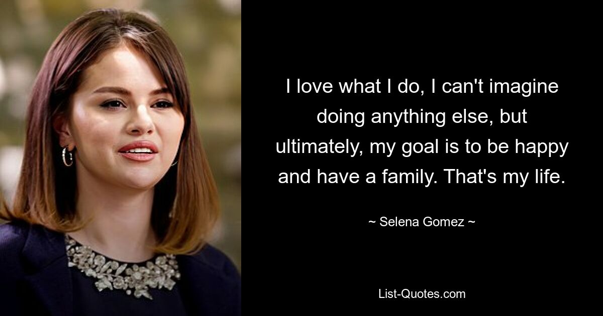 I love what I do, I can't imagine doing anything else, but ultimately, my goal is to be happy and have a family. That's my life. — © Selena Gomez