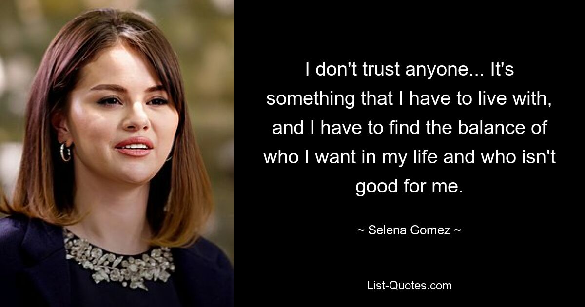 I don't trust anyone... It's something that I have to live with, and I have to find the balance of who I want in my life and who isn't good for me. — © Selena Gomez