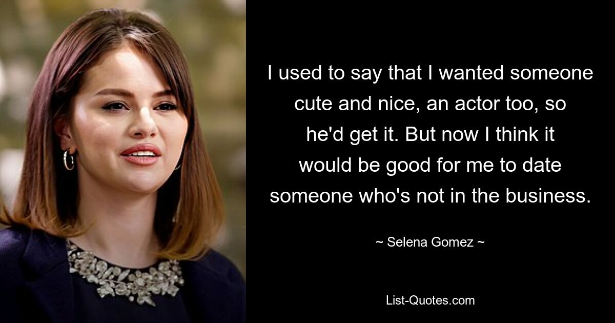 I used to say that I wanted someone cute and nice, an actor too, so he'd get it. But now I think it would be good for me to date someone who's not in the business. — © Selena Gomez