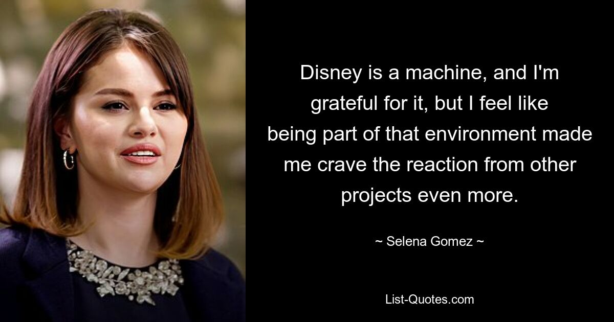 Disney is a machine, and I'm grateful for it, but I feel like being part of that environment made me crave the reaction from other projects even more. — © Selena Gomez