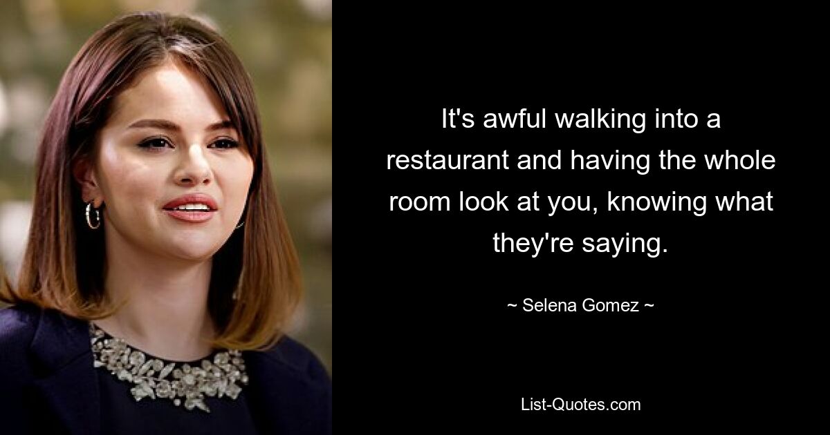 It's awful walking into a restaurant and having the whole room look at you, knowing what they're saying. — © Selena Gomez