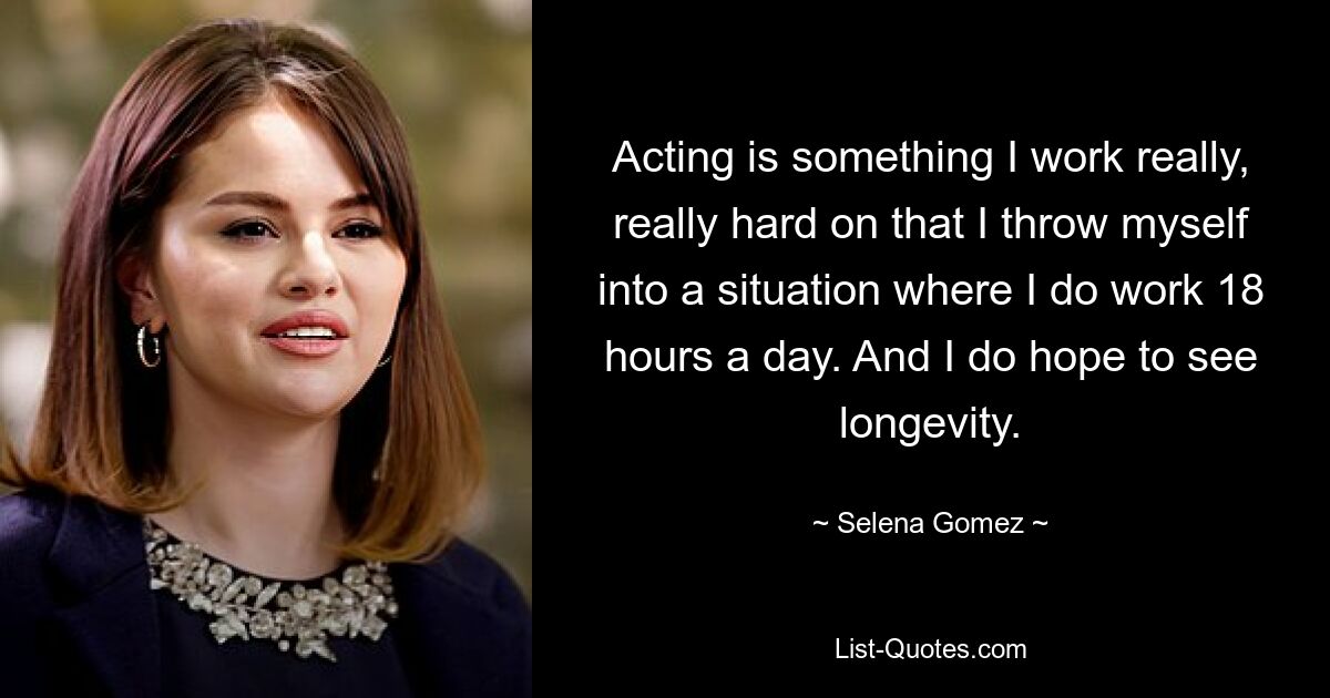 Acting is something I work really, really hard on that I throw myself into a situation where I do work 18 hours a day. And I do hope to see longevity. — © Selena Gomez