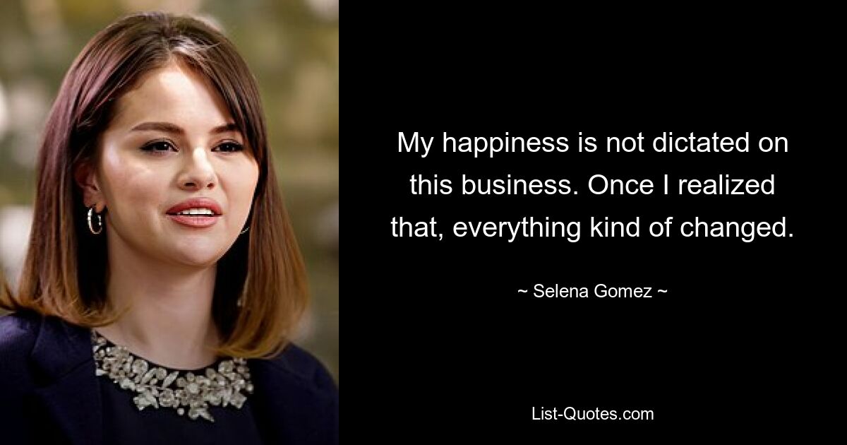 My happiness is not dictated on this business. Once I realized that, everything kind of changed. — © Selena Gomez