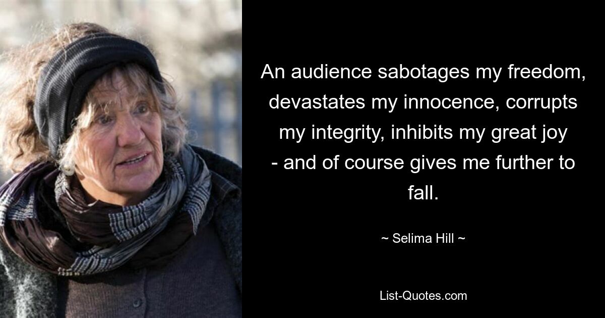 An audience sabotages my freedom, devastates my innocence, corrupts my integrity, inhibits my great joy - and of course gives me further to fall. — © Selima Hill