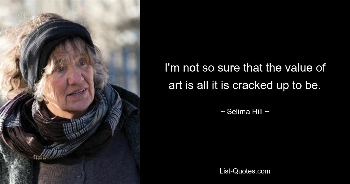 I'm not so sure that the value of art is all it is cracked up to be. — © Selima Hill