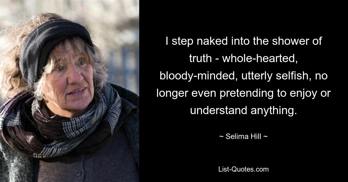 I step naked into the shower of truth - whole-hearted, bloody-minded, utterly selfish, no longer even pretending to enjoy or understand anything. — © Selima Hill