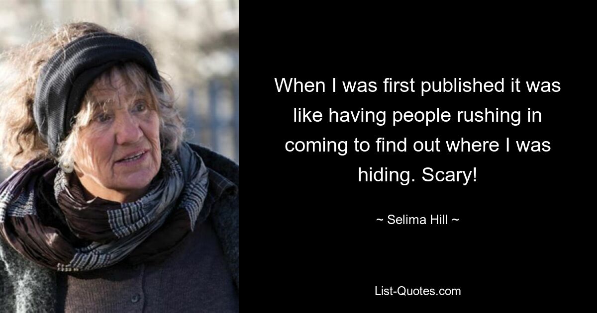 When I was first published it was like having people rushing in coming to find out where I was hiding. Scary! — © Selima Hill