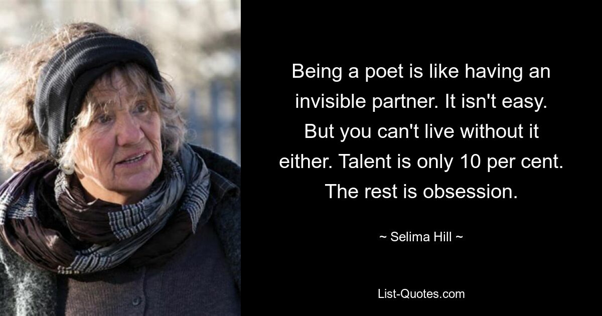 Being a poet is like having an invisible partner. It isn't easy. But you can't live without it either. Talent is only 10 per cent. The rest is obsession. — © Selima Hill