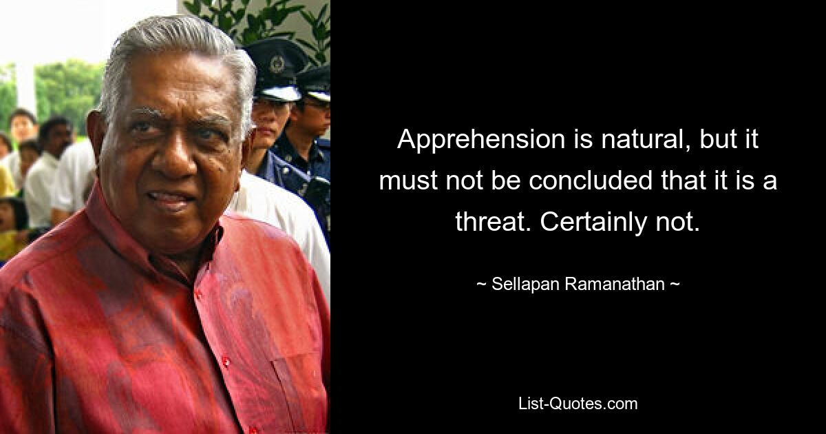 Apprehension is natural, but it must not be concluded that it is a threat. Certainly not. — © Sellapan Ramanathan