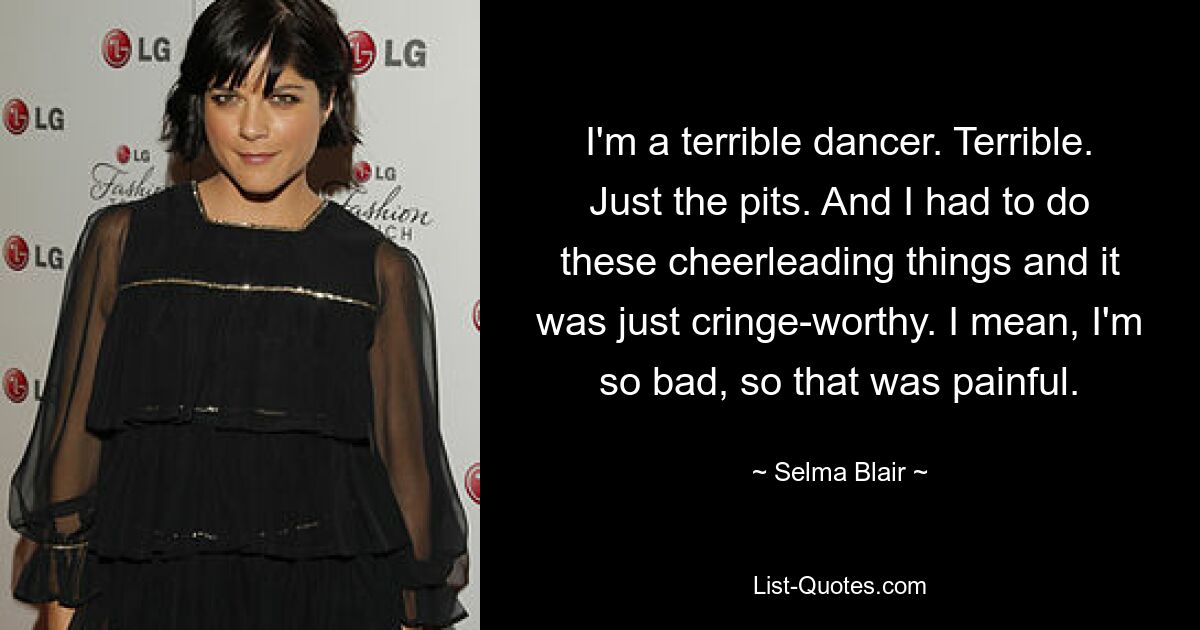 I'm a terrible dancer. Terrible. Just the pits. And I had to do these cheerleading things and it was just cringe-worthy. I mean, I'm so bad, so that was painful. — © Selma Blair