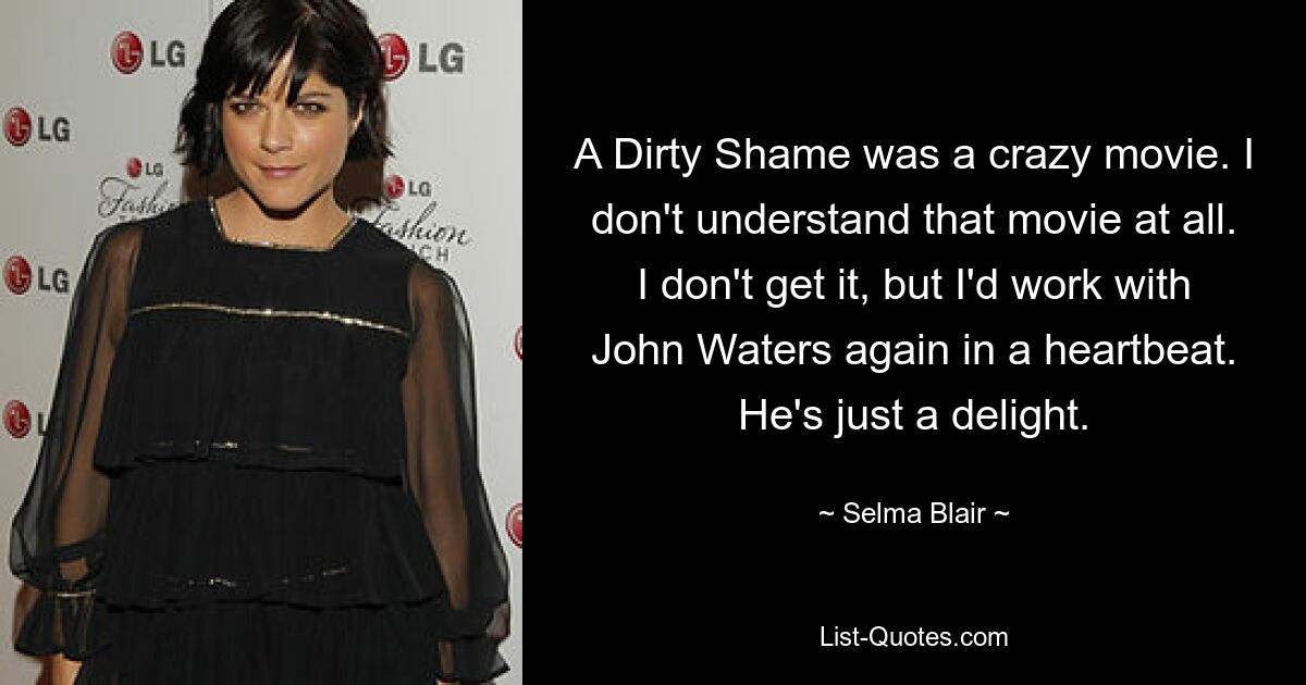 A Dirty Shame was a crazy movie. I don't understand that movie at all. I don't get it, but I'd work with John Waters again in a heartbeat. He's just a delight. — © Selma Blair