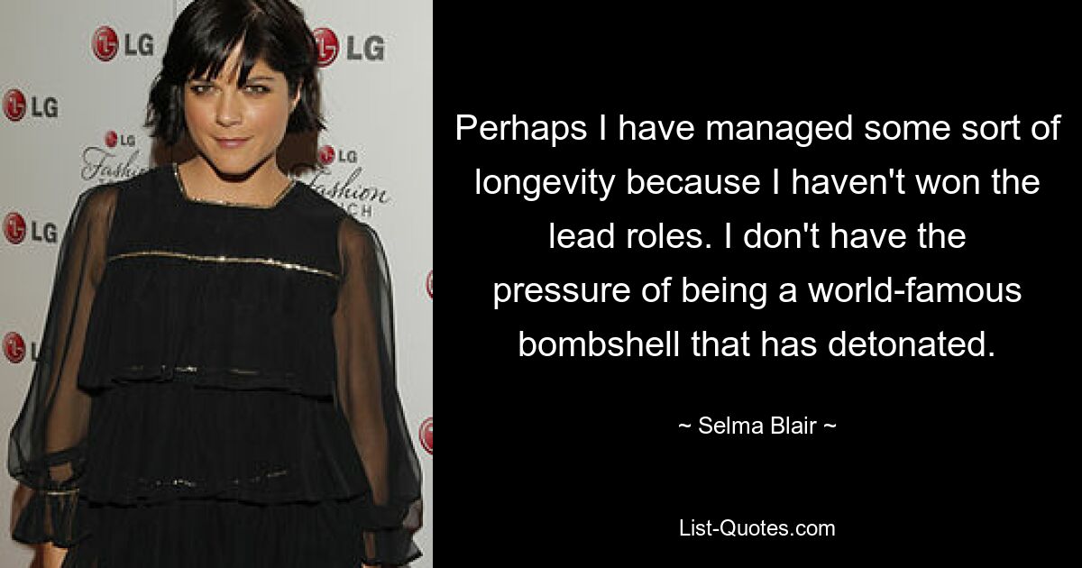 Perhaps I have managed some sort of longevity because I haven't won the lead roles. I don't have the pressure of being a world-famous bombshell that has detonated. — © Selma Blair