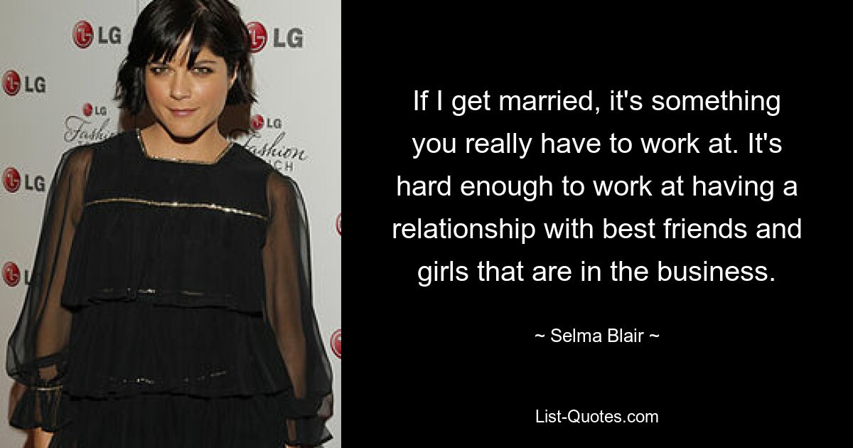 If I get married, it's something you really have to work at. It's hard enough to work at having a relationship with best friends and girls that are in the business. — © Selma Blair