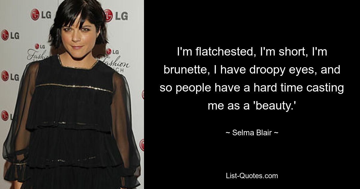 I'm flatchested, I'm short, I'm brunette, I have droopy eyes, and so people have a hard time casting me as a 'beauty.' — © Selma Blair