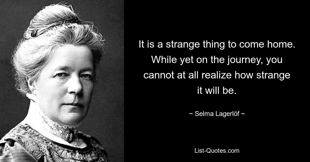 It is a strange thing to come home. While yet on the journey, you cannot at all realize how strange it will be. — © Selma Lagerlöf