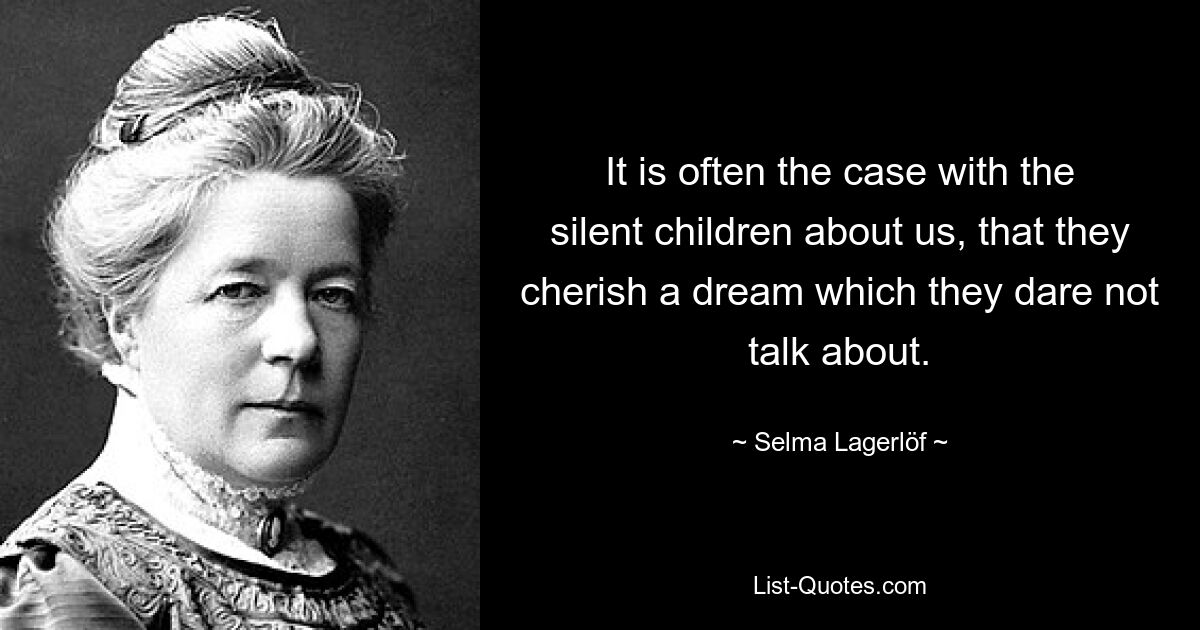 It is often the case with the silent children about us, that they cherish a dream which they dare not talk about. — © Selma Lagerlöf