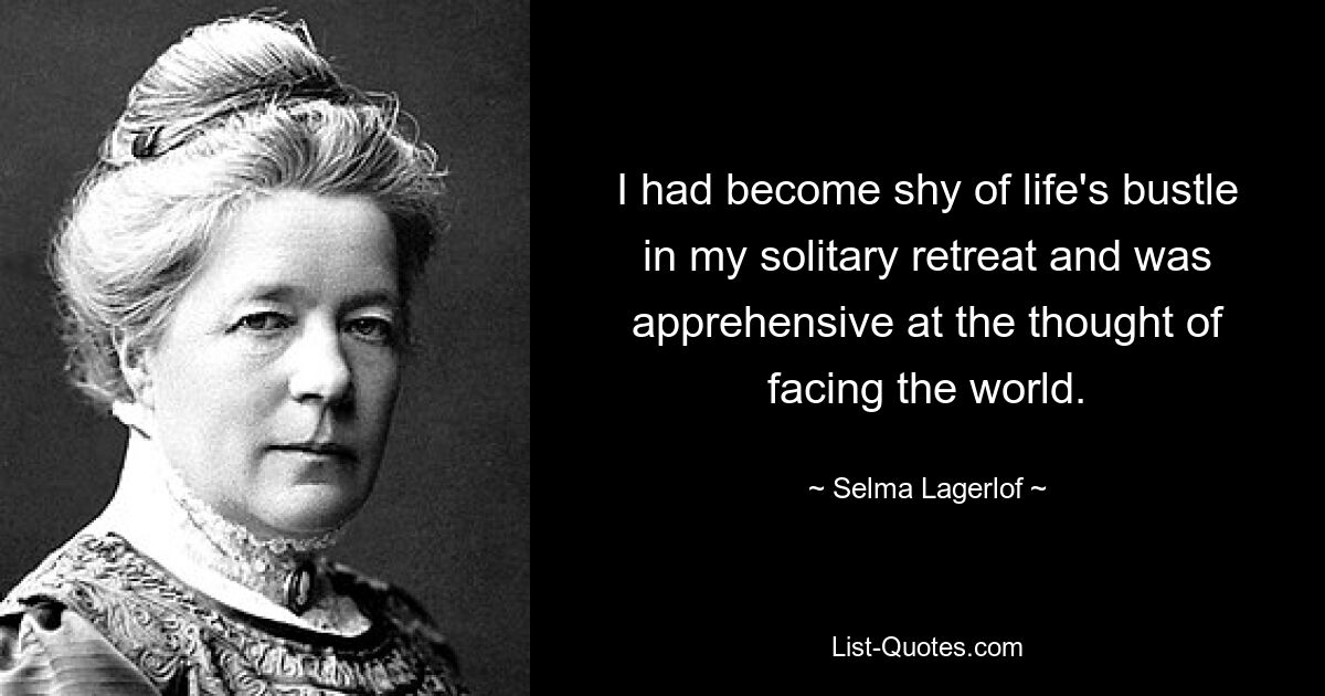 I had become shy of life's bustle in my solitary retreat and was apprehensive at the thought of facing the world. — © Selma Lagerlof