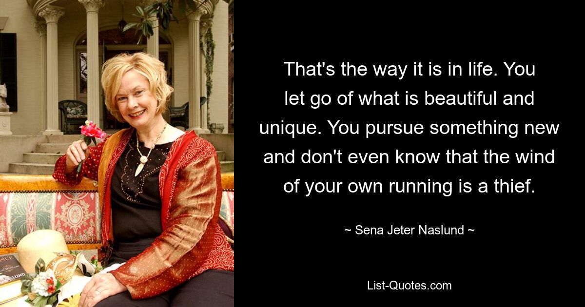 That's the way it is in life. You let go of what is beautiful and unique. You pursue something new and don't even know that the wind of your own running is a thief. — © Sena Jeter Naslund