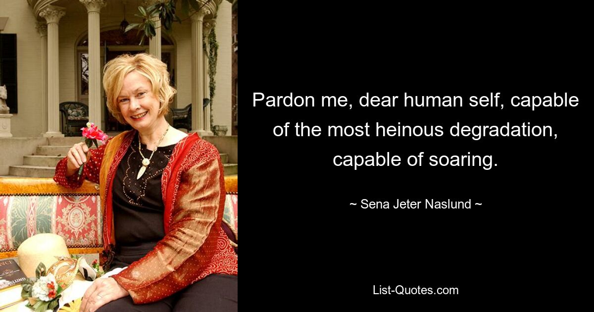 Pardon me, dear human self, capable of the most heinous degradation, capable of soaring. — © Sena Jeter Naslund