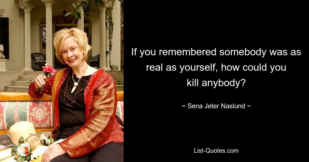 If you remembered somebody was as real as yourself, how could you kill anybody? — © Sena Jeter Naslund