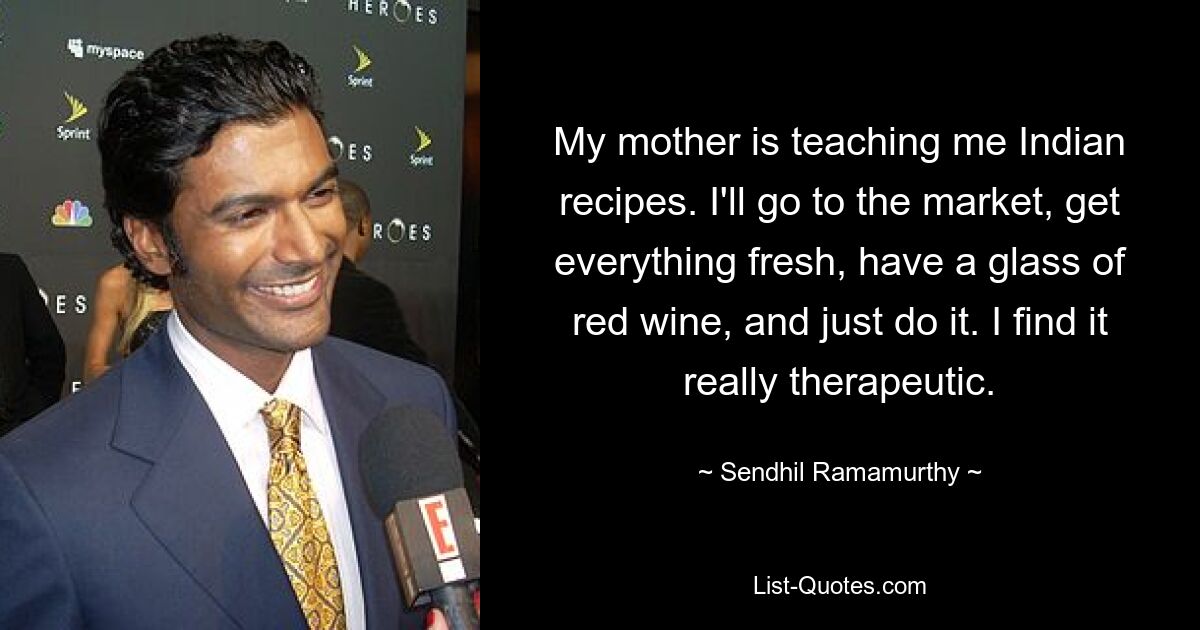 My mother is teaching me Indian recipes. I'll go to the market, get everything fresh, have a glass of red wine, and just do it. I find it really therapeutic. — © Sendhil Ramamurthy