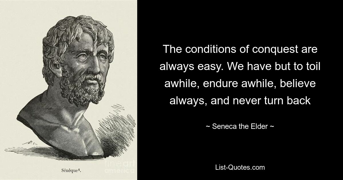 The conditions of conquest are always easy. We have but to toil awhile, endure awhile, believe always, and never turn back — © Seneca the Elder