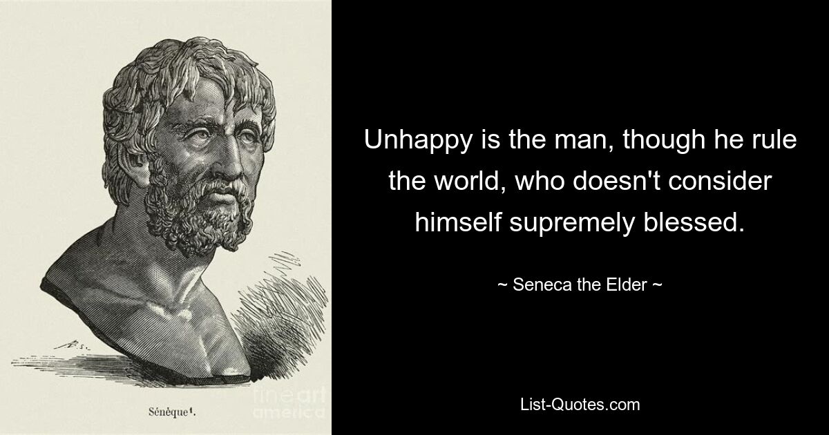 Unhappy is the man, though he rule the world, who doesn't consider himself supremely blessed. — © Seneca the Elder