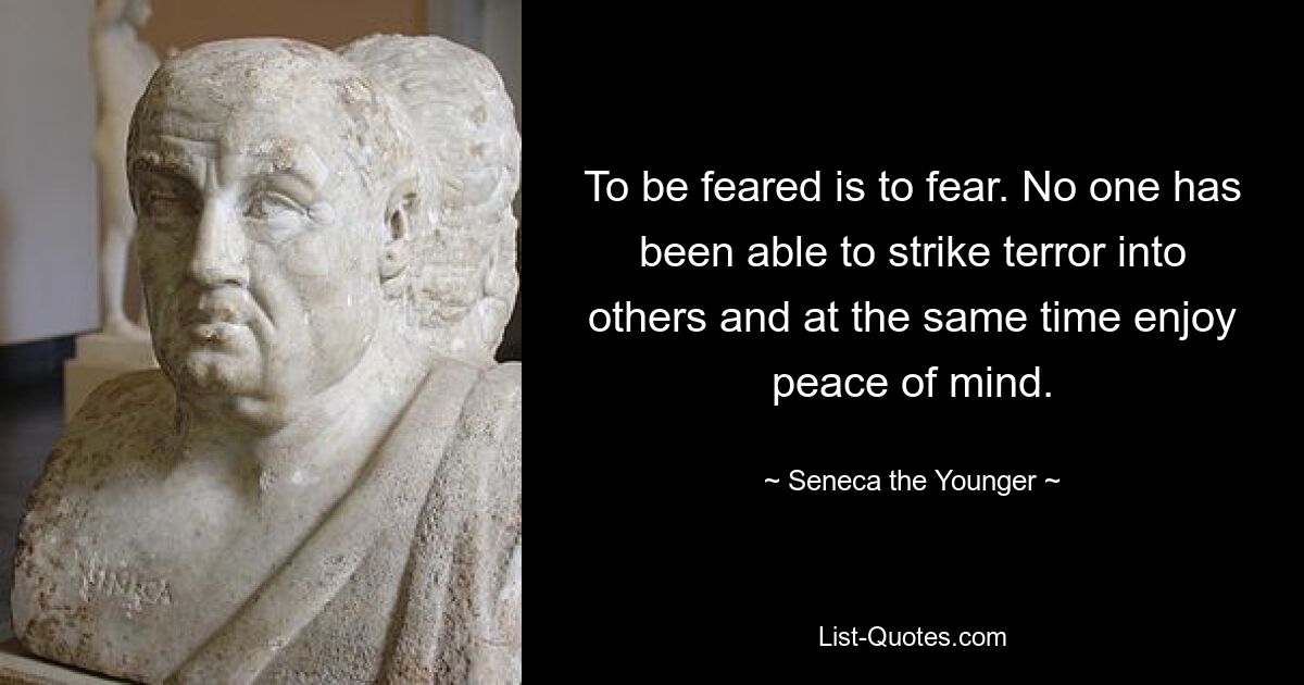 To be feared is to fear. No one has been able to strike terror into others and at the same time enjoy peace of mind. — © Seneca the Younger