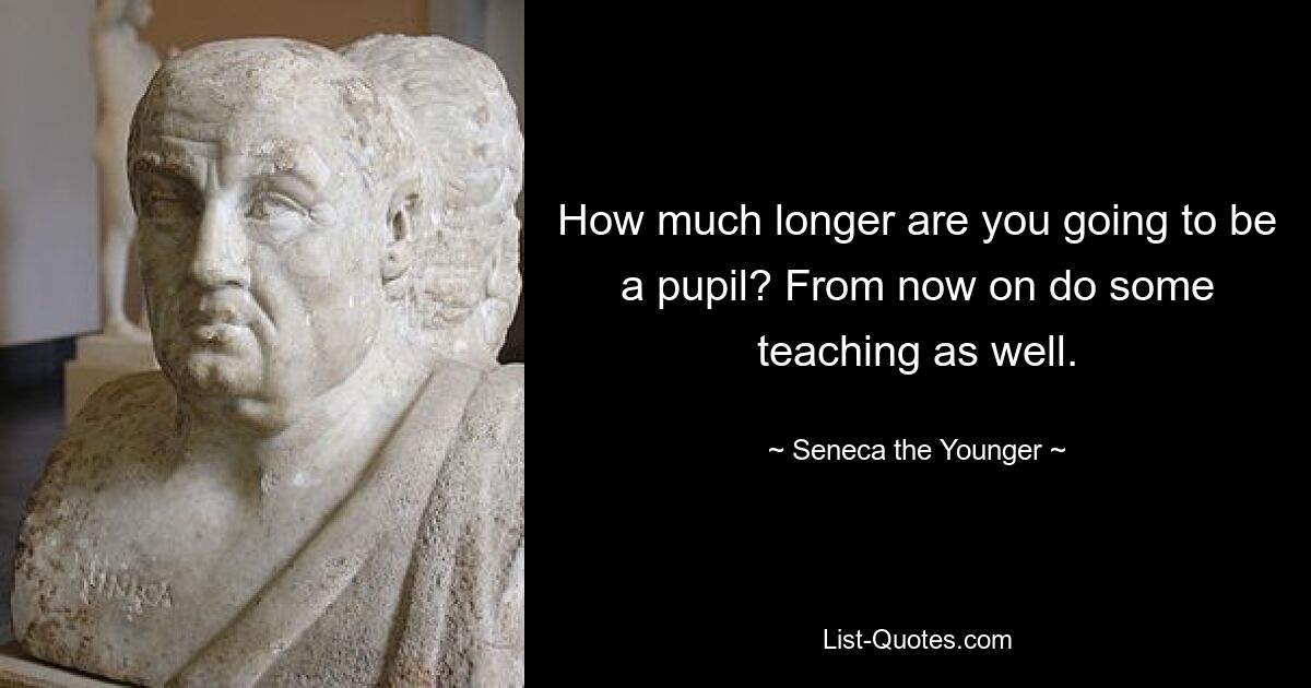 How much longer are you going to be a pupil? From now on do some teaching as well. — © Seneca the Younger