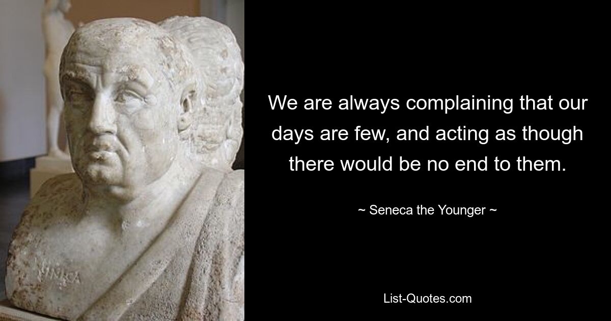 We are always complaining that our days are few, and acting as though there would be no end to them. — © Seneca the Younger