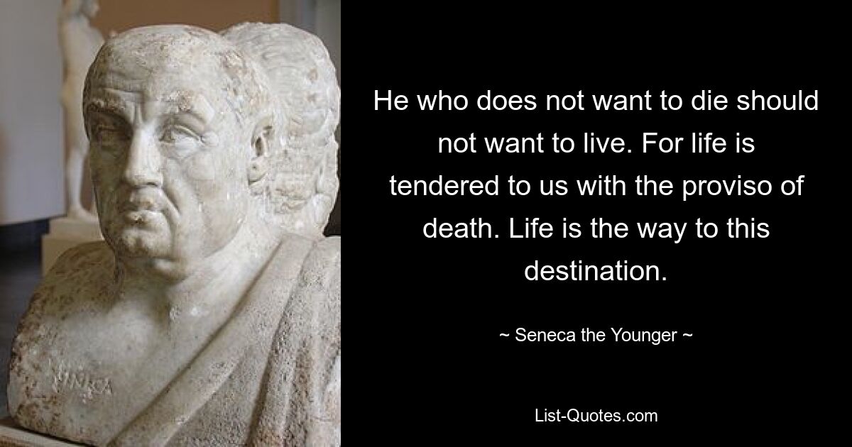 He who does not want to die should not want to live. For life is tendered to us with the proviso of death. Life is the way to this destination. — © Seneca the Younger