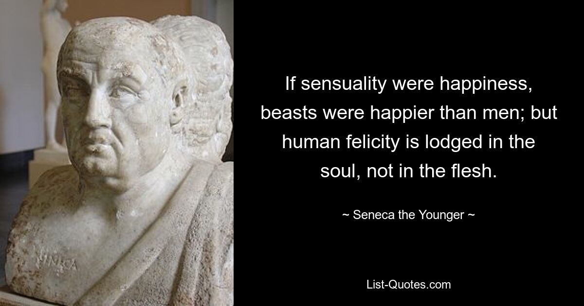 If sensuality were happiness, beasts were happier than men; but human felicity is lodged in the soul, not in the flesh. — © Seneca the Younger