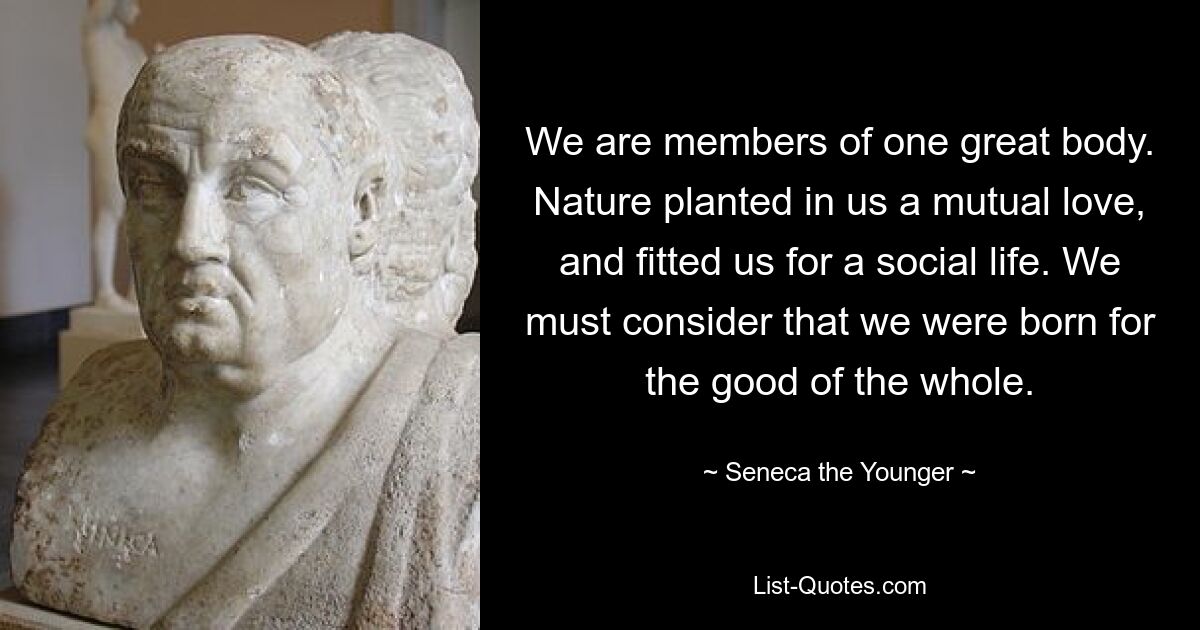 We are members of one great body. Nature planted in us a mutual love, and fitted us for a social life. We must consider that we were born for the good of the whole. — © Seneca the Younger