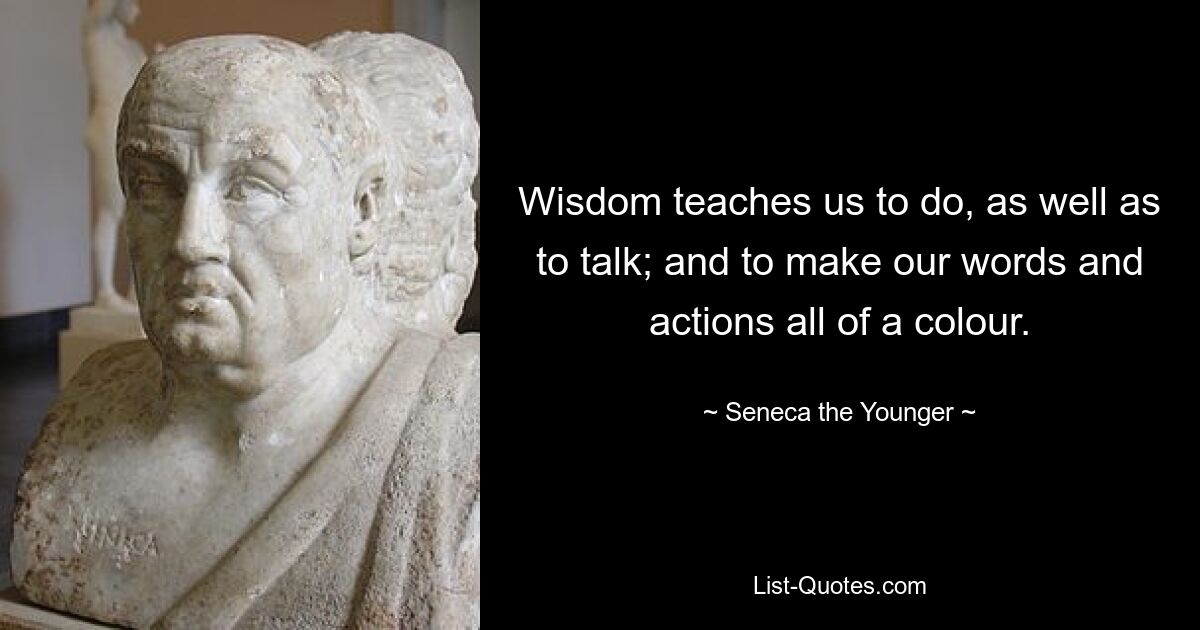 Wisdom teaches us to do, as well as to talk; and to make our words and actions all of a colour. — © Seneca the Younger