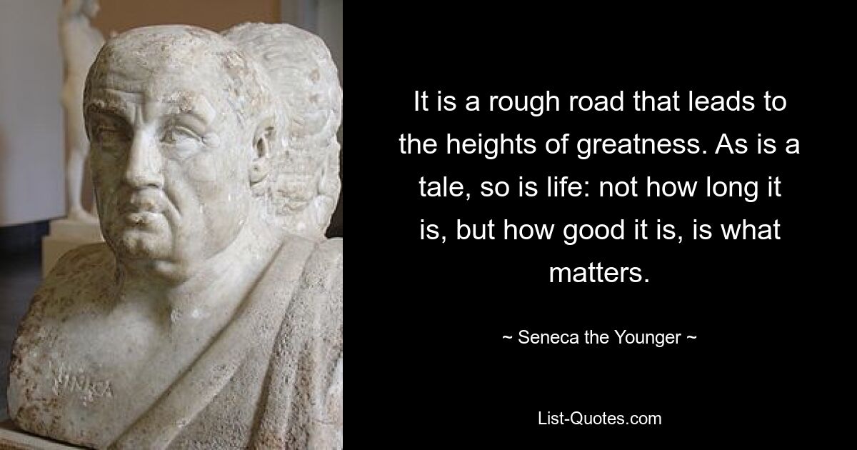 It is a rough road that leads to the heights of greatness. As is a tale, so is life: not how long it is, but how good it is, is what matters. — © Seneca the Younger