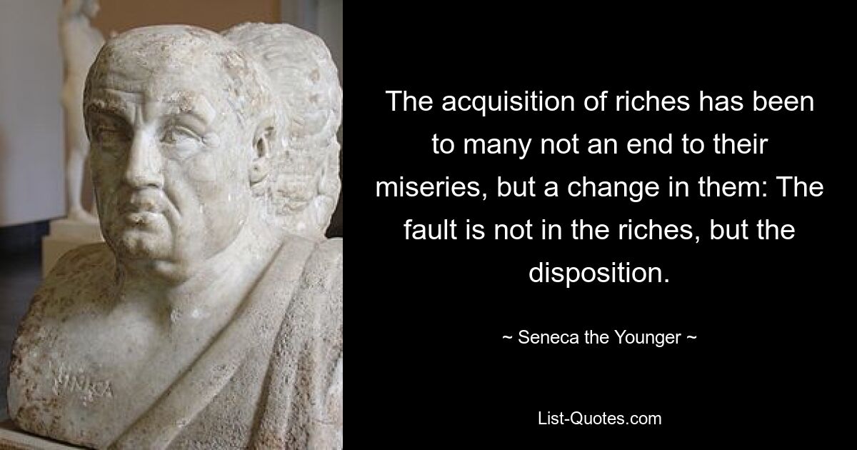 The acquisition of riches has been to many not an end to their miseries, but a change in them: The fault is not in the riches, but the disposition. — © Seneca the Younger